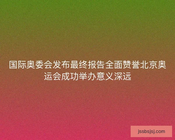 国际奥委会发布最终报告全面赞誉北京奥运会成功举办意义深远