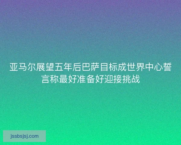 亚马尔展望五年后巴萨目标成世界中心誓言称最好准备好迎接挑战